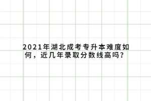 2021年湖北成考專升本難度如何，近幾年錄取分數(shù)線高嗎？