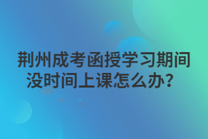 荊州成考函授學(xué)習(xí)期間沒(méi)時(shí)間上課怎么辦？