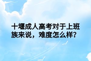 十堰成人高考對于上班族來說，難度怎么樣？