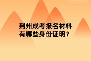 荊州成考報名材料有哪些身份證明？