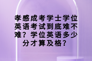 孝感成考學士學位英語考試到底難不難？學位英語多少分才算及格？