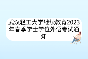 武漢輕工大學(xué)繼續(xù)教育2023年春季學(xué)士學(xué)位外語考試通知