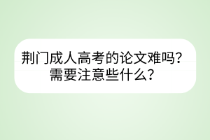 荊門成人高考的論文難嗎？需要注意些什么？