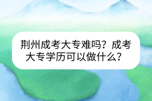 荊州成考大專難嗎？成考大專學(xué)歷可以做什么？