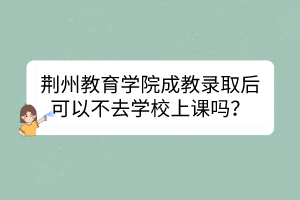 荊州教育學院成教錄取后可以不去學校上課嗎？