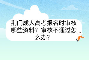 荊門成人高考報(bào)名時(shí)審核哪些資料？審核不通過怎么辦？