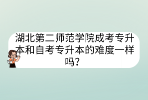 湖北第二師范學院成考專升本和自考專升本的難度一樣嗎？