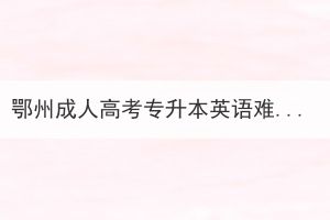 鄂州成人高考專升本英語(yǔ)難嗎？