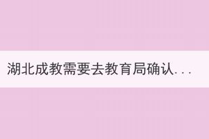 湖北成教需要去教育局確認(rèn)嗎？具體的會(huì)有哪些步驟？