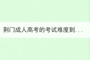 荊門成人高考的考試難度到底如何？