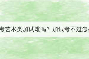 湖北成考藝術(shù)類加試難嗎？加試考不過(guò)怎么辦？