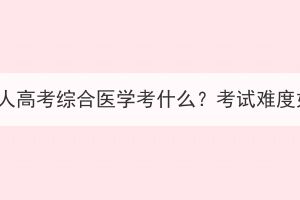 湖北成人高考綜合醫(yī)學(xué)考什么？考試難度如何？