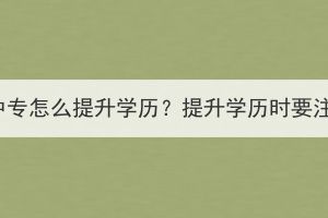 襄陽成人中專怎么提升學歷？提升學歷時要注意什么？