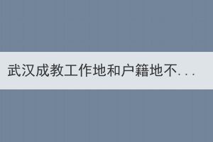 武漢成教工作地和戶籍地不在同一個地方，應該在哪里報名？