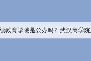 武漢商學院繼續(xù)教育學院是公辦嗎？武漢商學院成考怎么樣？