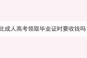 湖北成人高考領(lǐng)取畢業(yè)證時要收錢嗎？