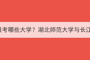 湖北成考可以報(bào)考哪些大學(xué)？湖北師范大學(xué)與長(zhǎng)江大學(xué)哪個(gè)好？