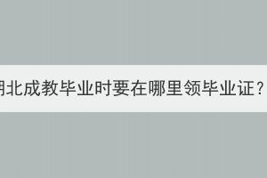 湖北成教畢業(yè)時要在哪里領畢業(yè)證？