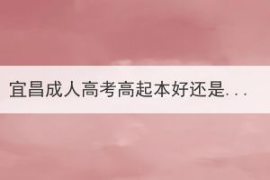 宜昌成人高考高起本好還是高起專(zhuān)好？