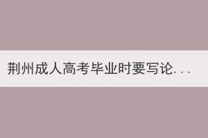 荊州成人高考畢業(yè)時要寫論文嗎？