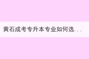 黃石成考專升本專業(yè)如何選擇？